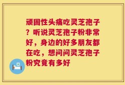 顽固性头痛吃灵芝孢子？听说灵芝孢子粉非常好，身边的好多朋友都在吃，想问问灵芝孢子粉究竟有多好