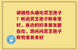 顽固性头痛吃灵芝孢子？听说灵芝孢子粉非常好，身边的好多朋友都在吃，想问问灵芝孢子粉究竟有多好