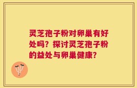 灵芝孢子粉对卵巢有好处吗？探讨灵芝孢子粉的益处与卵巢健康？