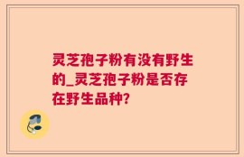 灵芝孢子粉有没有野生的_灵芝孢子粉是否存在野生品种？