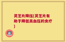 灵芝片降压(灵芝片有助于降低高血压的食疗)