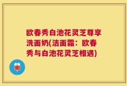 欧春秀白池花灵芝尊享洗面奶(洁面霜：欧春秀与白池花灵芝相遇)