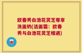 欧春秀白池花灵芝尊享洗面奶(洁面霜：欧春秀与白池花灵芝相遇)
