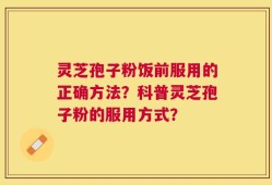灵芝孢子粉饭前服用的正确方法？科普灵芝孢子粉的服用方式？
