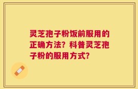 灵芝孢子粉饭前服用的正确方法？科普灵芝孢子粉的服用方式？