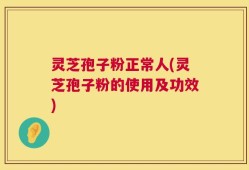 灵芝孢子粉正常人(灵芝孢子粉的使用及功效)