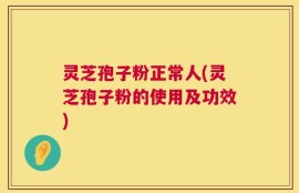 灵芝孢子粉正常人(灵芝孢子粉的使用及功效)