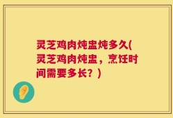 灵芝鸡肉炖盅炖多久(灵芝鸡肉炖盅，烹饪时间需要多长？)