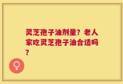 灵芝孢子油剂量？老人家吃灵芝孢子油合适吗？