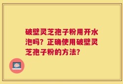 破壁灵芝孢子粉用开水泡吗？正确使用破壁灵芝孢子粉的方法？