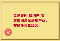 灵芝集团 房地产(灵芝集团涉足房地产业，布局多元化经营)