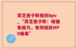 灵芝孢子粉抵抗hpv_“灵芝孢子粉：增强免疫力，有效抵抗HPV病毒”