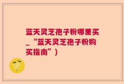 蓝天灵芝孢子粉哪里买_“蓝天灵芝孢子粉购买指南”)