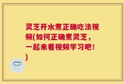 灵芝开水煮正确吃法视频(如何正确煮灵芝，一起来看视频学习吧！)