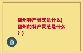 福州特产灵芝是什么(福州的特产灵芝是什么？)