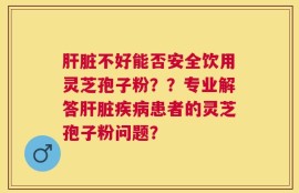 肝脏不好能否安全饮用灵芝孢子粉？？专业解答肝脏疾病患者的灵芝孢子粉问题？