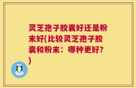 灵芝孢子胶囊好还是粉末好(比较灵芝孢子胶囊和粉末：哪种更好？)