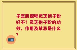 子宫肌瘤喝灵芝孢子粉好不？灵芝孢子粉的功效、作用及禁忌是什么？
