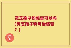 灵芝孢子粉感冒可以吗(灵芝孢子粉可治感冒？)