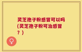 灵芝孢子粉感冒可以吗(灵芝孢子粉可治感冒？)