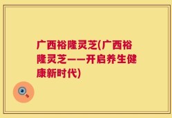 广西裕隆灵芝(广西裕隆灵芝——开启养生健康新时代)