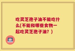 吃灵芝孢子油不能吃什么(不能和哪些食物一起吃灵芝孢子油？)