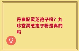 丹参配灵芝孢子粉？九珍堂灵芝孢子粉是真的吗