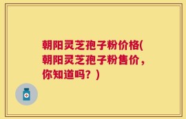 朝阳灵芝孢子粉价格(朝阳灵芝孢子粉售价，你知道吗？)