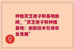 种植灵芝孢子粉基地新闻_“灵芝孢子粉种植基地：创新技术引领农业发展”