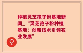 种植灵芝孢子粉基地新闻_“灵芝孢子粉种植基地：创新技术引领农业发展”