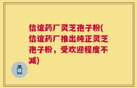 信谊药厂灵芝孢子粉(信谊药厂推出纯正灵芝孢子粉，受欢迎程度不减)
