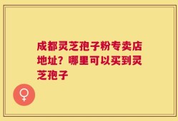 成都灵芝孢子粉专卖店地址？哪里可以买到灵芝孢子