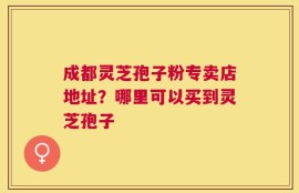成都灵芝孢子粉专卖店地址？哪里可以买到灵芝孢子