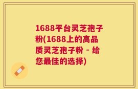 1688平台灵芝孢子粉(1688上的高品质灵芝孢子粉 - 给您最佳的选择)