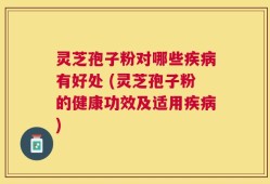 灵芝孢子粉对哪些疾病有好处 (灵芝孢子粉的健康功效及适用疾病)