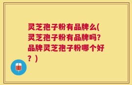 灵芝孢子粉有品牌么(灵芝孢子粉有品牌吗？品牌灵芝孢子粉哪个好？)