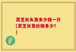 灵芝长头发多少钱一斤(灵芝长发价格多少？)