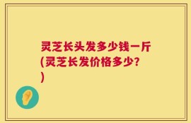 灵芝长头发多少钱一斤(灵芝长发价格多少？)