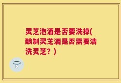 灵芝泡酒是否要洗掉(酿制灵芝酒是否需要清洗灵芝？)