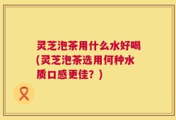 灵芝泡茶用什么水好喝(灵芝泡茶选用何种水质口感更佳？)