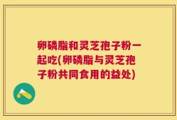 卵磷脂和灵芝孢子粉一起吃(卵磷脂与灵芝孢子粉共同食用的益处)