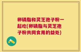 卵磷脂和灵芝孢子粉一起吃(卵磷脂与灵芝孢子粉共同食用的益处)
