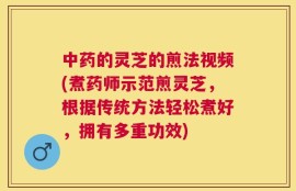 中药的灵芝的煎法视频(煮药师示范煎灵芝，根据传统方法轻松煮好，拥有多重功效)