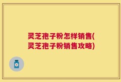 灵芝孢子粉怎样销售(灵芝孢子粉销售攻略)