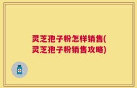 灵芝孢子粉怎样销售(灵芝孢子粉销售攻略)