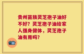 贵州苗族灵芝孢子油好不好？灵芝孢子油给家人强身健体，灵芝孢子油有用吗？