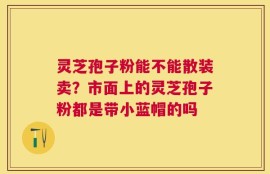 灵芝孢子粉能不能散装卖？市面上的灵芝孢子粉都是带小蓝帽的吗