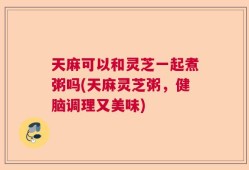 天麻可以和灵芝一起煮粥吗(天麻灵芝粥，健脑调理又美味)