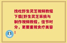 找吃野生灵芝视频教程下载(野生灵芝采摘与制作视频教程，佳节时分，更要重视食疗美容！