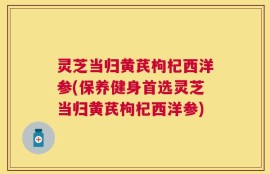 灵芝当归黄芪枸杞西洋参(保养健身首选灵芝当归黄芪枸杞西洋参)